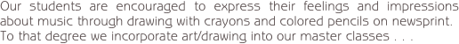 Our students are encouraged to express their feelings and impressions about music through drawing with crayons and colored pencils on newsprint.
To that degree we incorporate art/drawing into our master classes . . .
